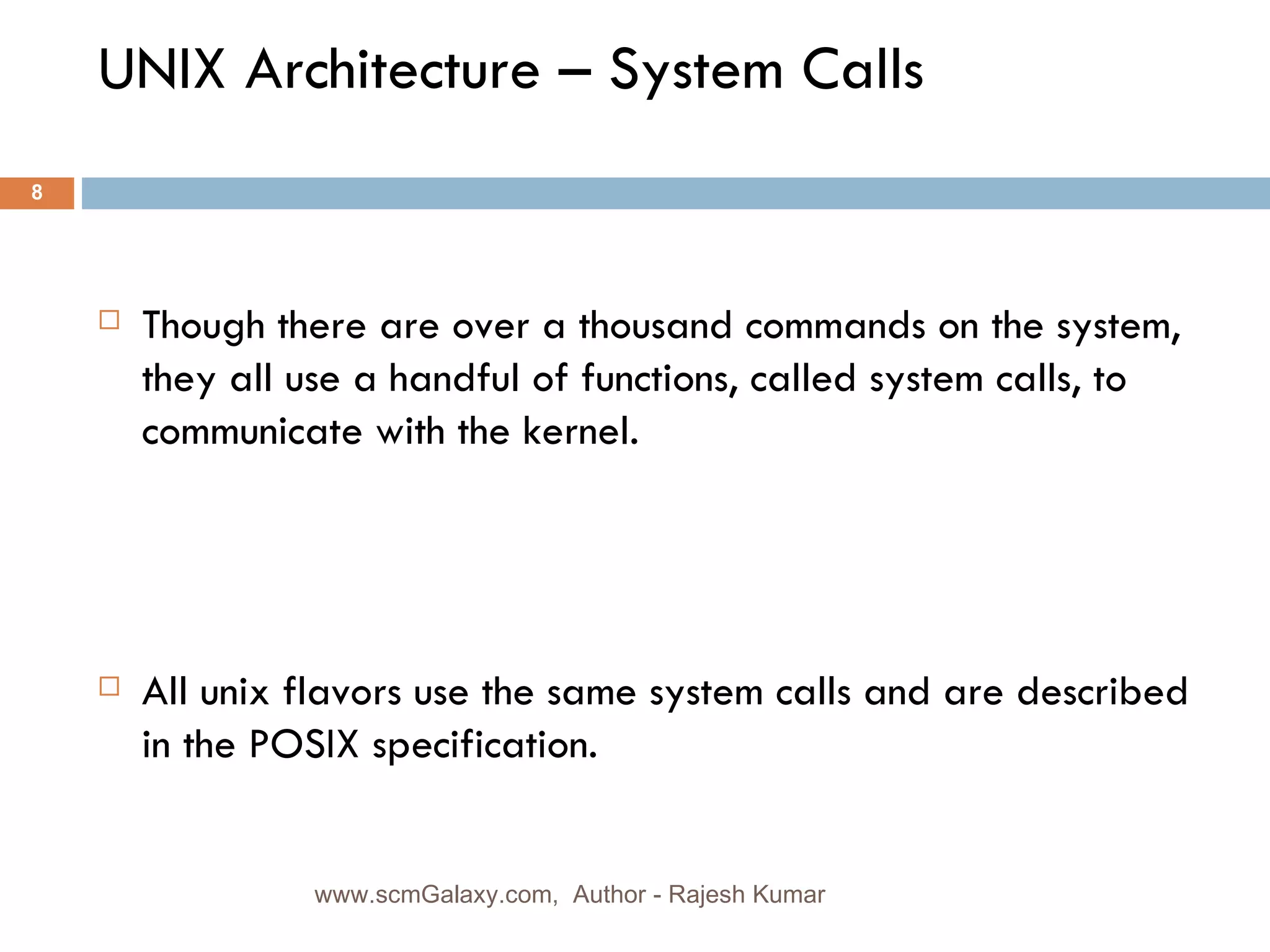 UNIX Architecture – System Calls Though there are over a thousand commands on the system, they all use a handful of functions, called system calls, to communicate with the kernel.  All unix flavors use the same system calls and are described in the POSIX specification. www.scmGalaxy.com,  Author - Rajesh Kumar 