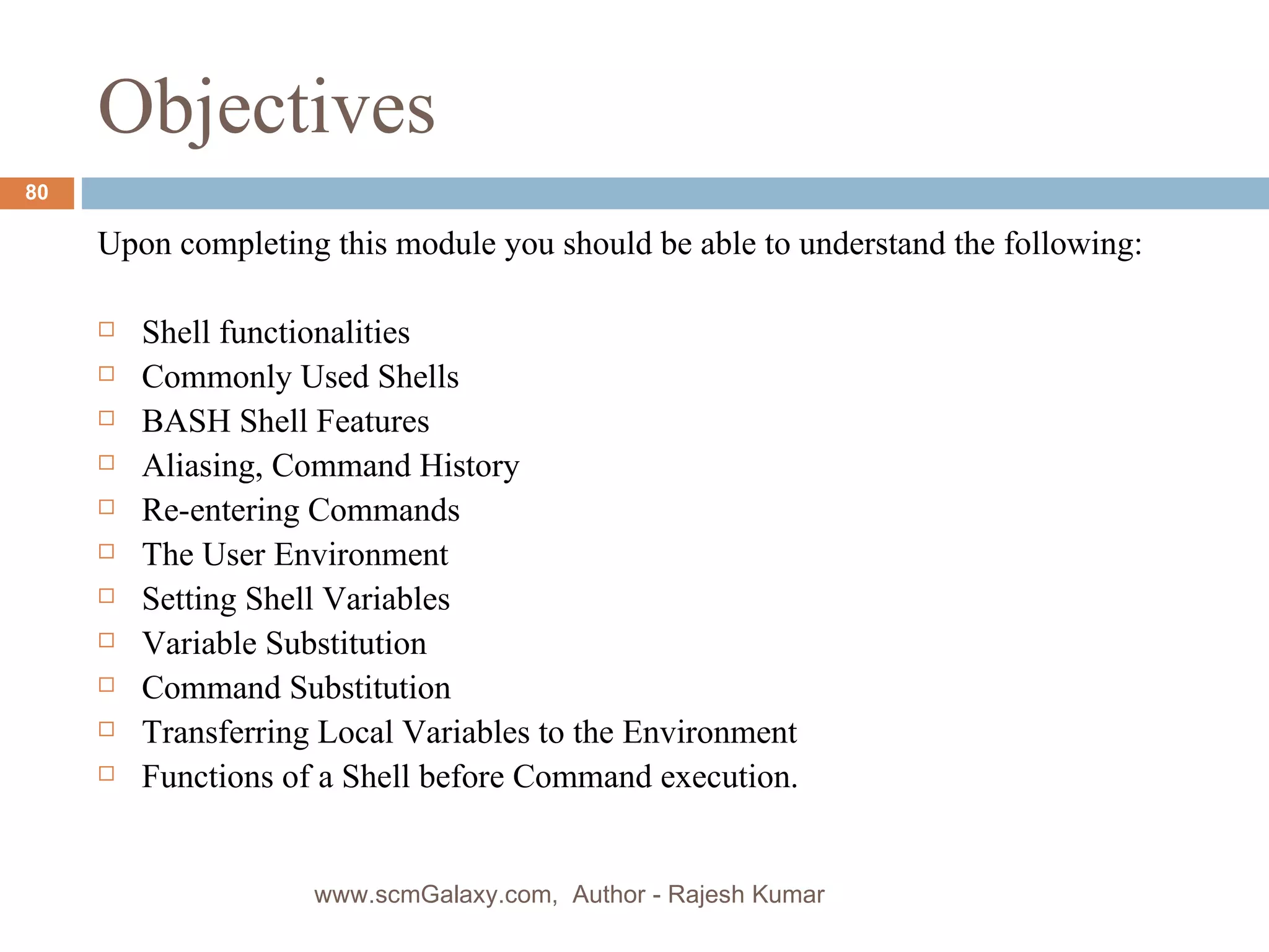 Objectives Upon completing this module you should be able to understand the following: Shell functionalities Commonly Used Shells BASH Shell Features Aliasing, Command History  Re-entering Commands The User Environment Setting Shell Variables Variable Substitution Command Substitution Transferring Local Variables to the Environment Functions of a Shell before Command execution. www.scmGalaxy.com,  Author - Rajesh Kumar 