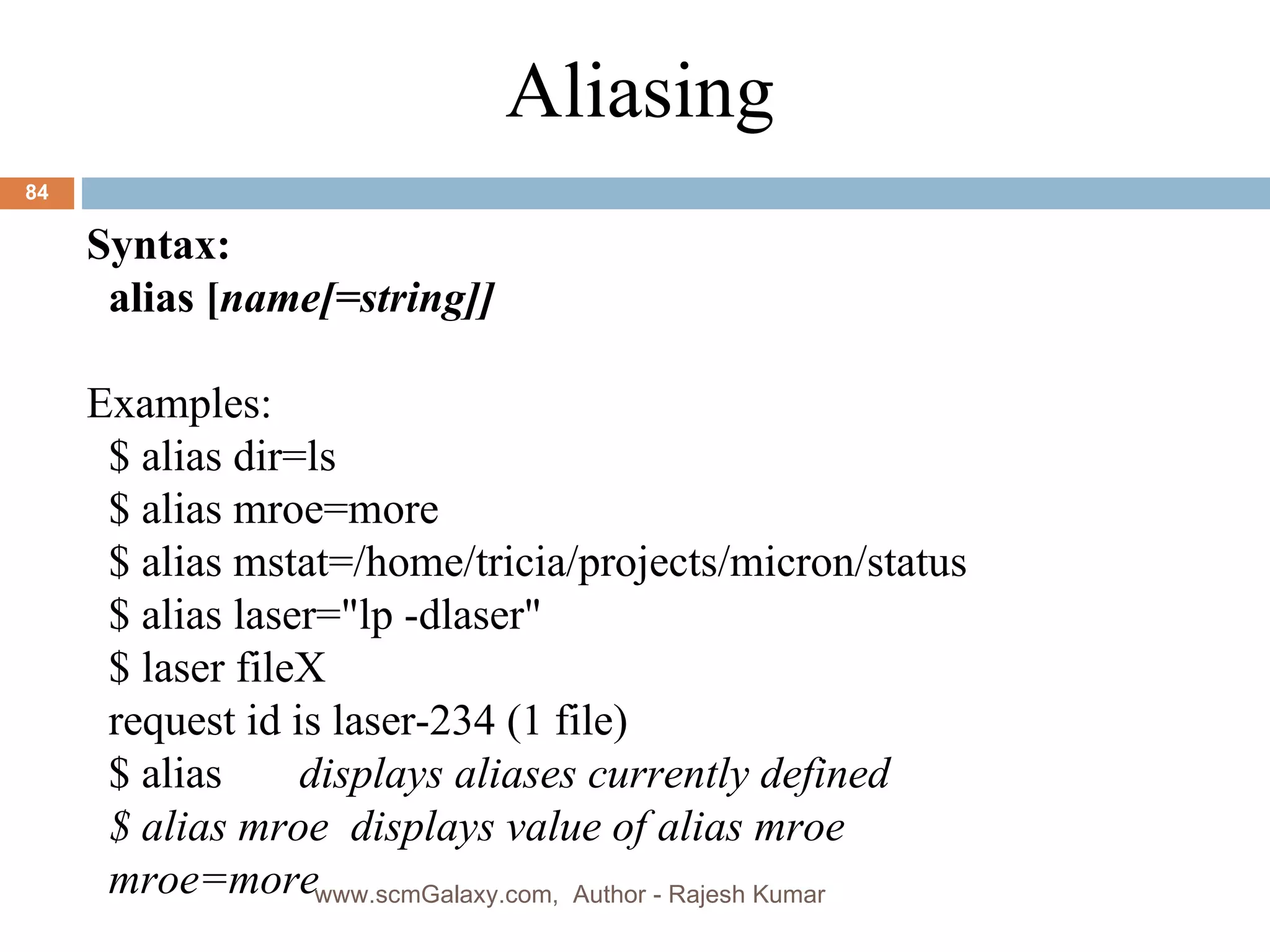 Syntax: alias [ name[=string]] Examples: $ alias dir=ls $ alias mroe=more $ alias mstat=/home/tricia/projects/micron/status  $ alias laser=&quot;lp -dlaser&quot; $ laser fileX request id is laser-234 (1 file) $ alias  displays aliases currently defined $ alias mroe  displays value of alias mroe mroe=more Aliasing www.scmGalaxy.com,  Author - Rajesh Kumar 