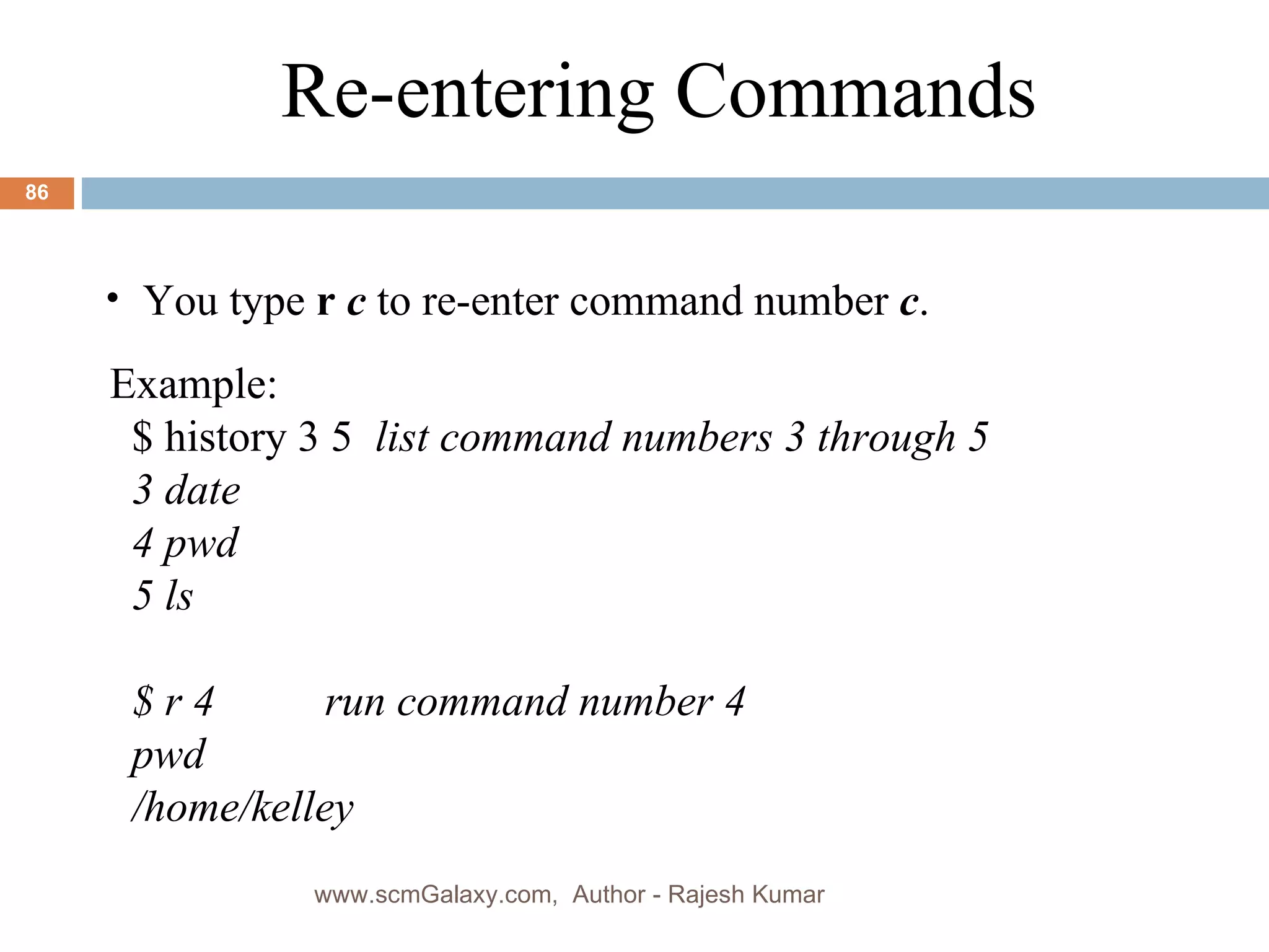Example: $ history 3 5  list command numbers 3 through 5 3 date  4 pwd  5 ls  $ r 4  run command number 4 pwd /home/kelley Re-entering Commands You type  r  c  to re-enter command number  c . www.scmGalaxy.com,  Author - Rajesh Kumar 