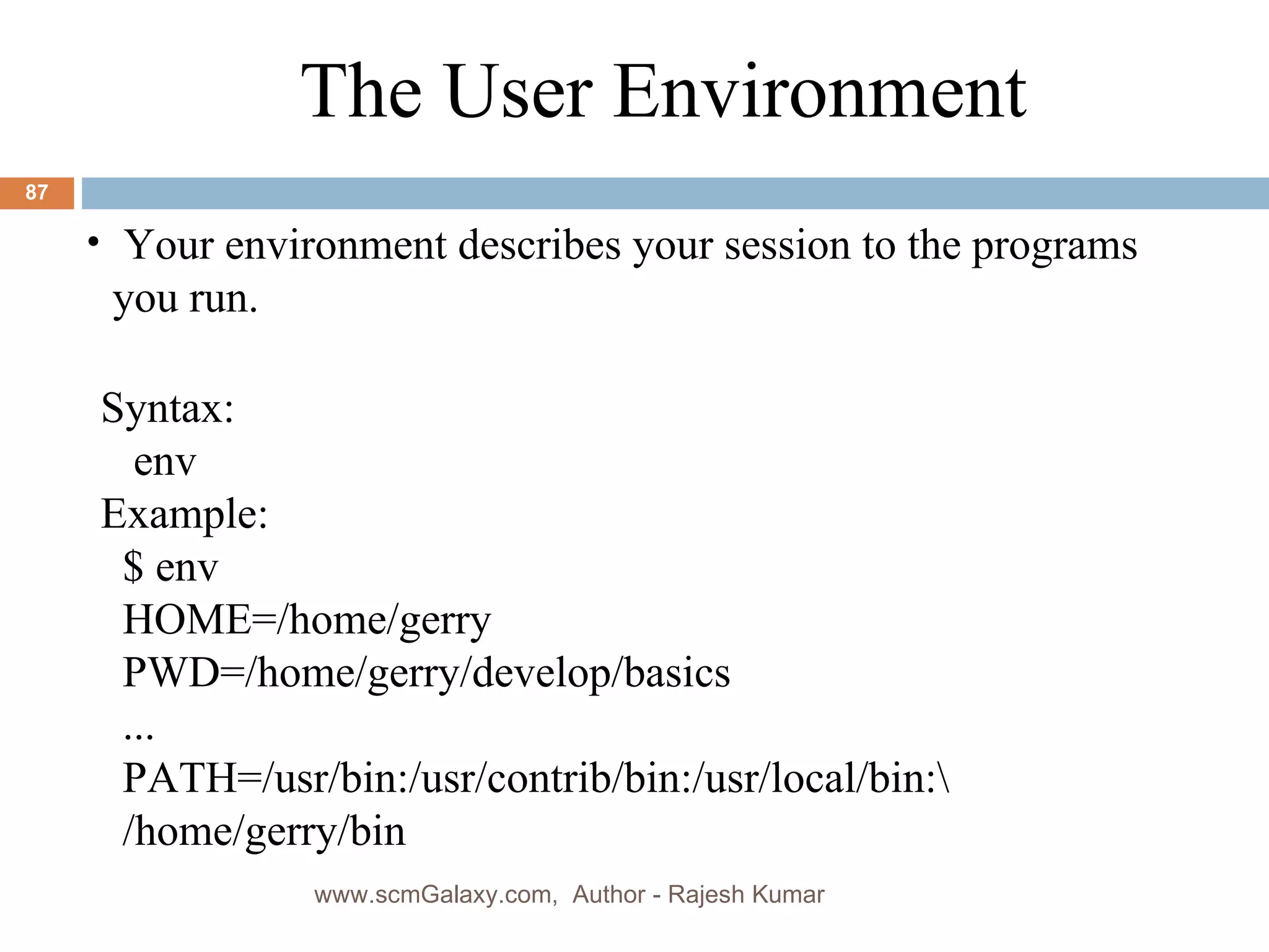 Syntax: env Example: $ env HOME=/home/gerry PWD=/home/gerry/develop/basics ... PATH=/usr/bin:/usr/contrib/bin:/usr/local/bin:\ /home/gerry/bin The User Environment Your environment describes your session to the programs you run. www.scmGalaxy.com,  Author - Rajesh Kumar 