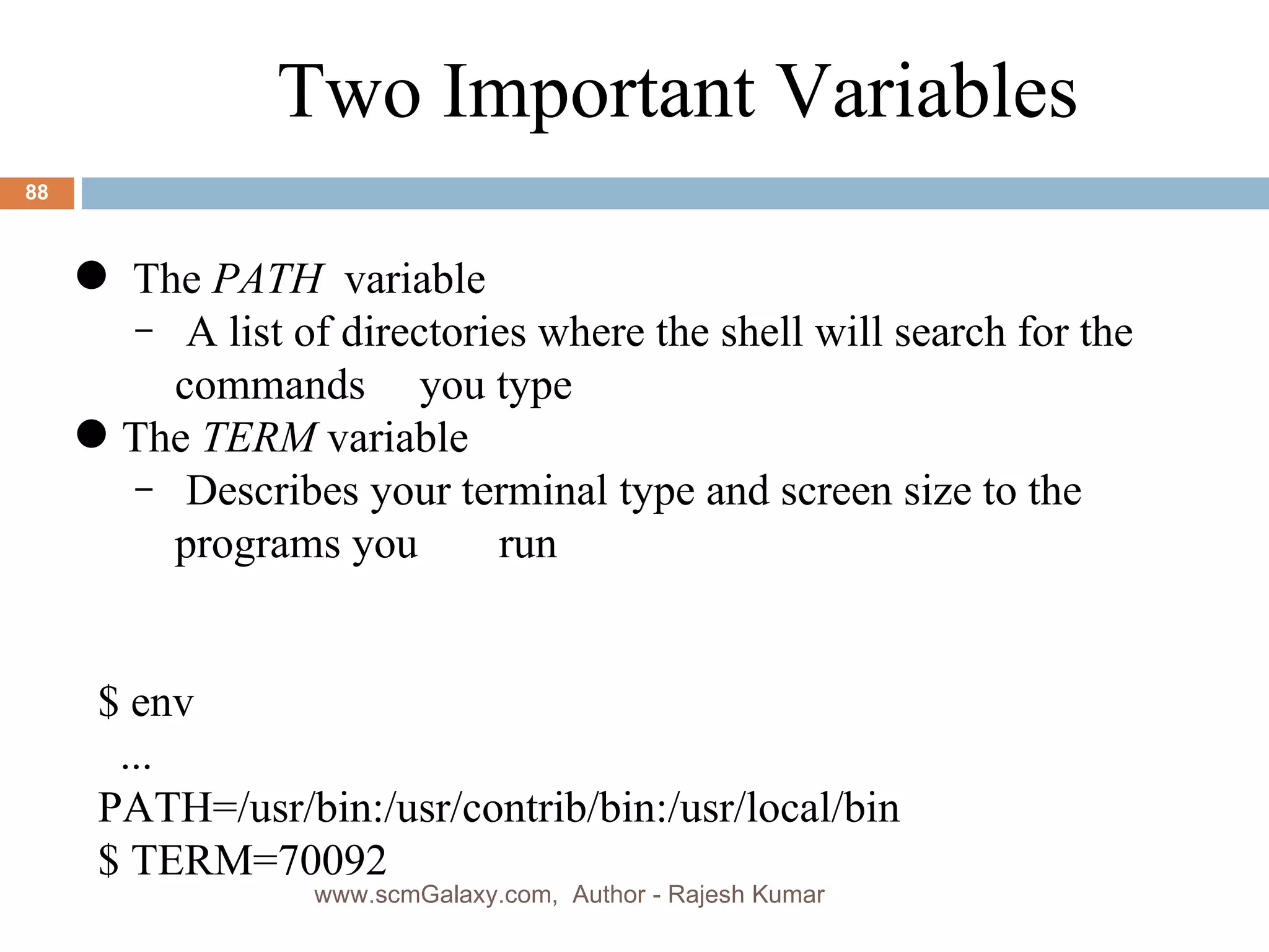 The  PATH   variable A list of directories where the shell will search for the commands you type The  TERM  variable Describes your terminal type and screen size to the programs you   run $ env ... PATH=/usr/bin:/usr/contrib/bin:/usr/local/bin $ TERM=70092 Two Important Variables www.scmGalaxy.com,  Author - Rajesh Kumar 