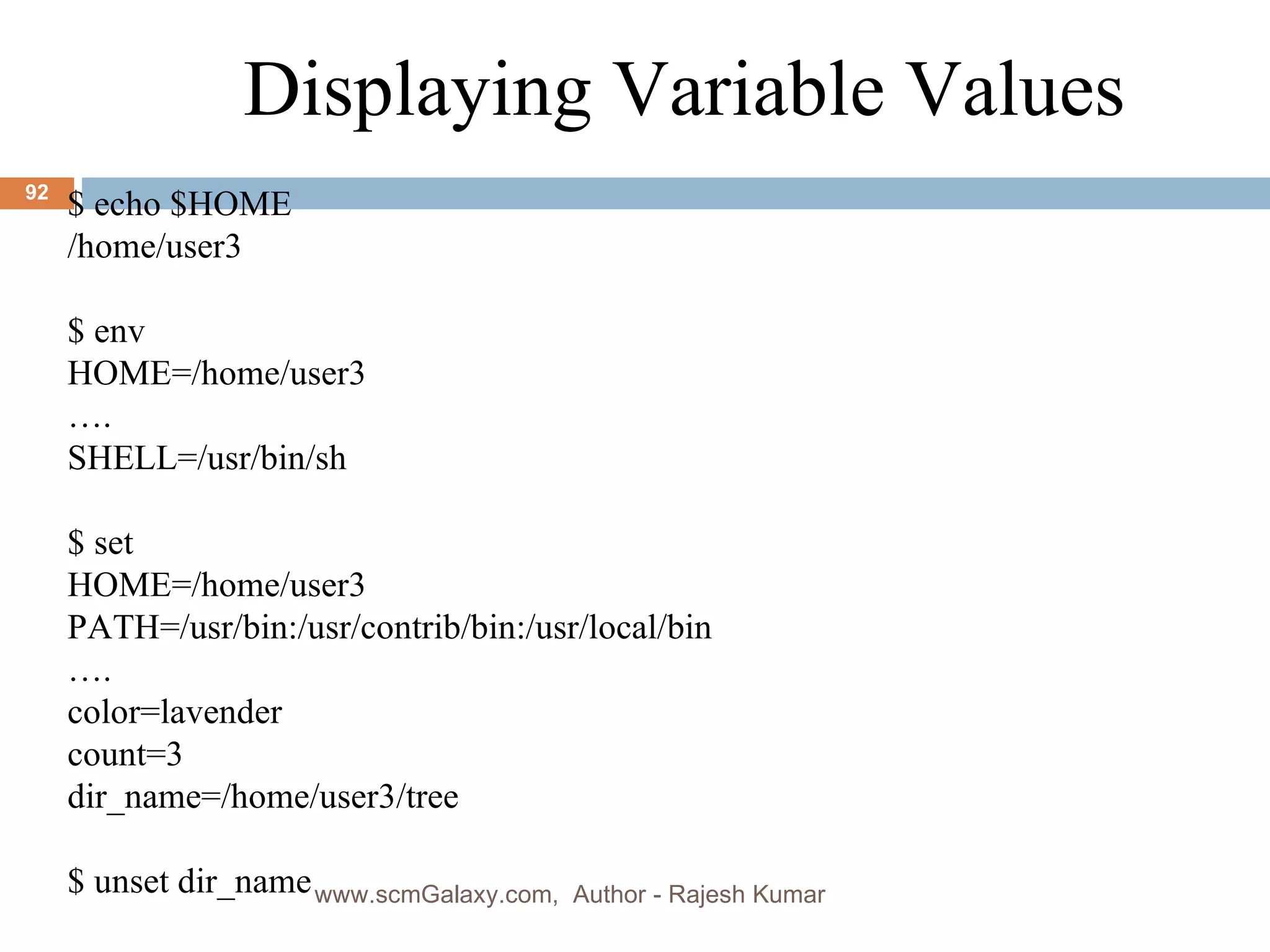 . $ echo $HOME /home/user3 $ env HOME=/home/user3 … . SHELL=/usr/bin/sh $ set HOME=/home/user3 PATH=/usr/bin:/usr/contrib/bin:/usr/local/bin … . color=lavender count=3 dir_name=/home/user3/tree $ unset dir_name Displaying Variable Values www.scmGalaxy.com,  Author - Rajesh Kumar 