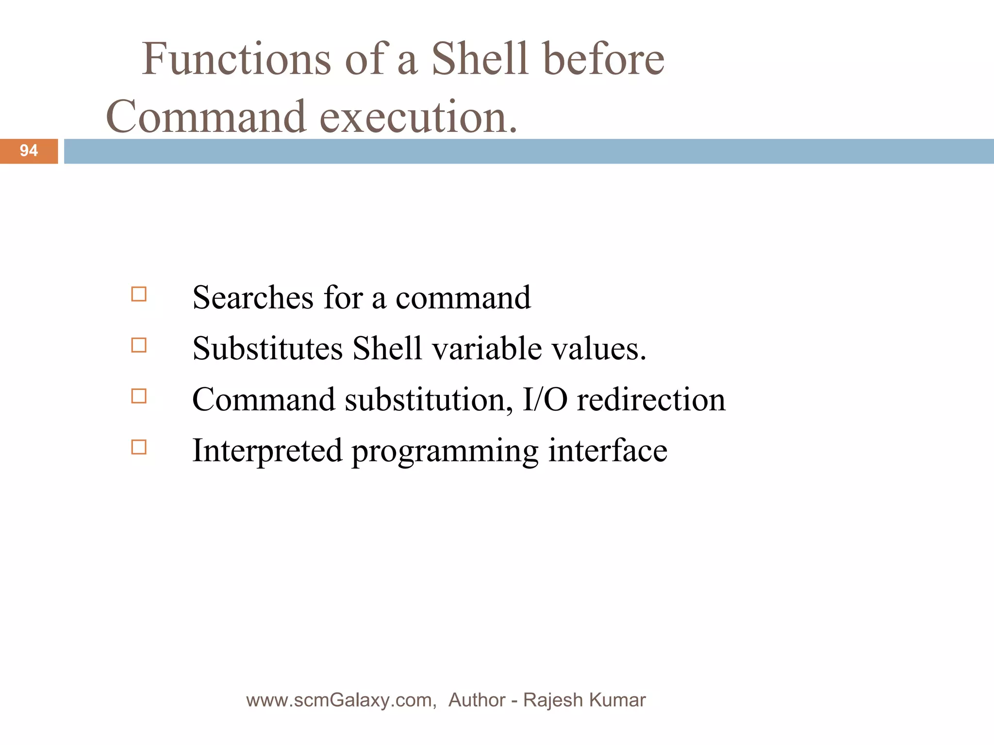   Functions of a Shell before  Command execution. Searches for a command Substitutes Shell variable values. Command substitution, I/O redirection Interpreted programming interface www.scmGalaxy.com,  Author - Rajesh Kumar 