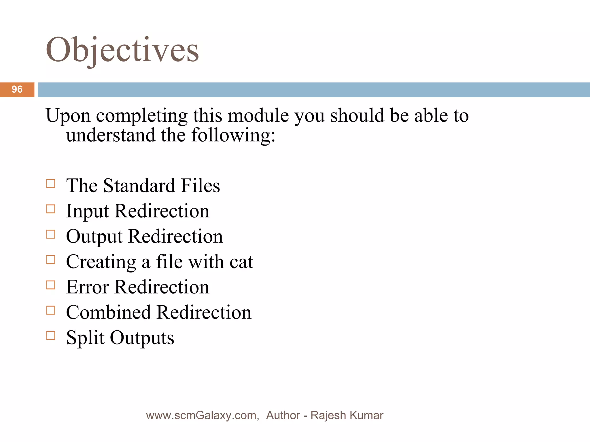 Objectives Upon completing this module you should be able to understand the following: The Standard Files Input Redirection Output Redirection Creating a file with cat Error Redirection Combined Redirection Split Outputs www.scmGalaxy.com,  Author - Rajesh Kumar 