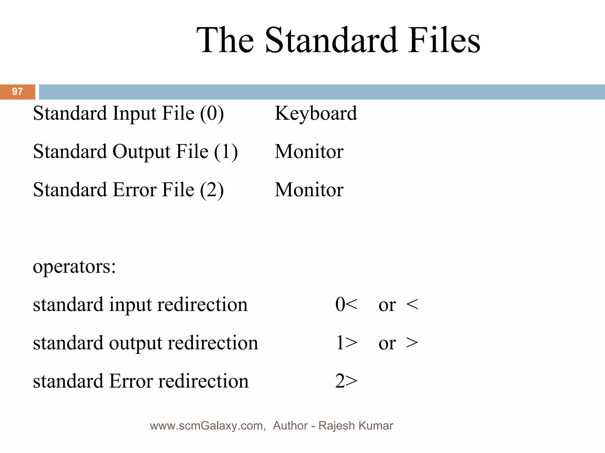 The Standard Files Standard Input File (0)  Keyboard Standard Output File (1) Monitor Standard Error File (2) Monitor operators: standard input redirection  0<  or  < standard output redirection 1>  or  > standard Error redirection 2> www.scmGalaxy.com,  Author - Rajesh Kumar 