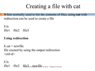 Creating a file with cat While normally used to list the contents of files, using  cat  with  redirection can be used to create a file $ ls file1  file2 file3 Using redirection   $ cat > newfile file created by using the output redirection <ctrl-d> $ ls file1 file2 file3 newfile www.scmGalaxy.com,  Author - Rajesh Kumar 