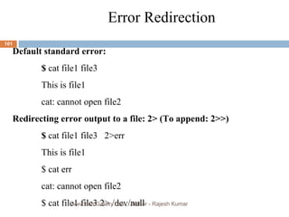 Error Redirection Default standard error: $  cat file1 file3 This is file1 cat: cannot open file2 Redirecting error output to a file: 2> (To append: 2>>) $  cat file1 file3  2>err This is file1 $ cat err cat: cannot open file2 $ cat file1 file3 2> /dev/null www.scmGalaxy.com,  Author - Rajesh Kumar 