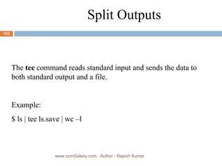 Split Outputs The  tee  command reads standard input and sends the data to both standard output and a file. Example: $ ls | tee ls.save | wc –l www.scmGalaxy.com,  Author - Rajesh Kumar 