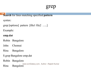 grep Search  for lines matching specified  pattern syntax: grep [options]  pattern  [file1 file2  …..] Example: emp.dat Robin Bangalore John Chennai Rina Bangalore $ grep Bangalore emp.dat Robin Bangalore Rina Bangalore www.scmGalaxy.com,  Author - Rajesh Kumar 