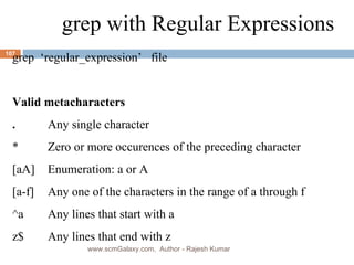 grep with Regular Expressions grep  ‘regular_expression’  file Valid metacharacters . Any single character * Zero or more occurences of the preceding character [aA] Enumeration: a or A [a-f] Any one of the characters in the range of a through f ^a Any lines that start with a z$ Any lines that end with z www.scmGalaxy.com,  Author - Rajesh Kumar 