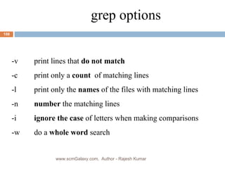grep options -v print lines that  do not match -c print only a  count  of matching lines -l print only the  names  of the files with matching lines -n number  the matching lines -i  ignore the case  of letters when making comparisons -w do a  whole word  search www.scmGalaxy.com,  Author - Rajesh Kumar 