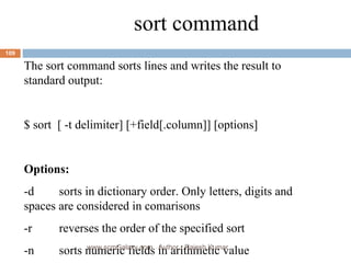 sort command The sort command sorts lines and writes the result to standard output: $ sort  [ -t delimiter] [+field[.column]] [options] Options: -d sorts in dictionary order. Only letters, digits and  spaces are considered in comarisons -r reverses the order of the specified sort -n sorts numeric fields in arithmetic value www.scmGalaxy.com,  Author - Rajesh Kumar 