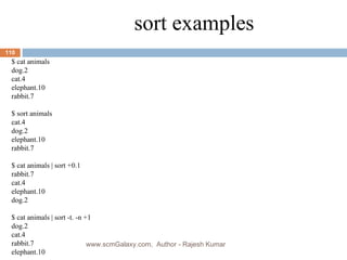 sort examples $ cat animals dog.2 cat.4 elephant.10 rabbit.7 $ sort animals cat.4 dog.2 elephant.10 rabbit.7 $ cat animals | sort +0.1 rabbit.7 cat.4 elephant.10 dog.2 $ cat animals | sort -t. -n +1 dog.2 cat.4 rabbit.7 elephant.10 www.scmGalaxy.com,  Author - Rajesh Kumar 