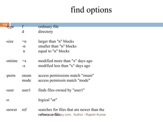 find options -type f ordinary file d directory -size +n larger than &quot;n&quot; blocks -n smaller than &quot;n&quot; blocks   n equal to &quot;n&quot; blocks -mtime +x modified more than &quot;x&quot; days ago -x modified less than &quot;x&quot; days ago -perm onum access permissions match &quot;onum&quot; mode access permissin match &quot;mode&quot;  -user user1 finds files owned by &quot;user1&quot; -o logical &quot;or&quot; -newer ref searches for files that are newer than the  reference file. www.scmGalaxy.com,  Author - Rajesh Kumar 