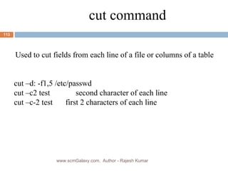 cut command Used to cut fields from each line of a file or columns of a table cut –d: -f1,5 /etc/passwd cut –c2 test  second character of each line  cut –c-2 test    first 2 characters of each line www.scmGalaxy.com,  Author - Rajesh Kumar 
