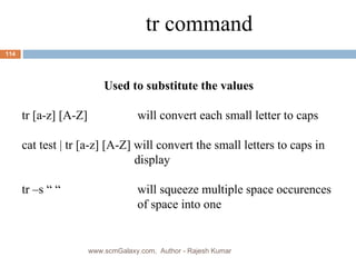 tr command Used to substitute the values tr [a-z] [A-Z]   will convert each small letter to caps cat test | tr [a-z] [A-Z] will convert the small letters to caps in  display tr –s “ “   will squeeze multiple space occurences   of space into one www.scmGalaxy.com,  Author - Rajesh Kumar 