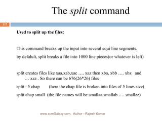 The  split  command Used to split up the files: This command breaks up the input into several equi line segments. by defalult, split breaks a file into 1000 line pieces(or whatever is left) split creates files like xaa,xab,xac …. xaz then xba, xbb …. xbz  and … xzz . So there can be 676(26*26) files split –5 chap  (here the chap file is broken into files of 5 lines size) split chap small  (the file names will be smallaa,smallab …. smallzz) www.scmGalaxy.com,  Author - Rajesh Kumar 