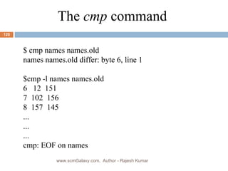 The  cmp  command $ cmp names names.old names names.old differ: byte 6, line 1 $cmp -l names names.old 6  12  151 7  102  156 8  157  145 ... ... ... cmp: EOF on names www.scmGalaxy.com,  Author - Rajesh Kumar 