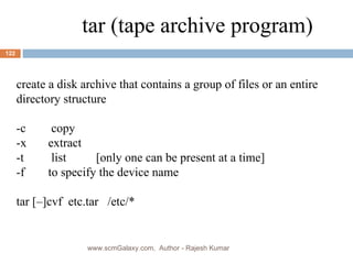 create a disk archive that contains a group of files or an entire directory structure -c  copy -x  extract -t  list [only one can be present at a time] -f  to specify the device name tar [–]cvf  etc.tar  /etc/* tar (tape archive program) www.scmGalaxy.com,  Author - Rajesh Kumar 