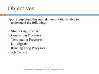Objectives Upon completing this module you should be able to understand the following: Monitoring Process Controlling Processes Terminating Processes Kill Signals Running Long Processes Job Control www.scmGalaxy.com,  Author - Rajesh Kumar 