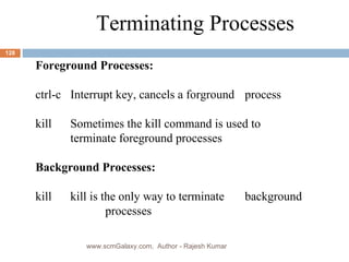 Terminating Processes Foreground Processes: ctrl-c Interrupt key, cancels a forground  process kill Sometimes the kill command is used to  terminate foreground processes Background Processes: kill kill is the only way to terminate  background  processes www.scmGalaxy.com,  Author - Rajesh Kumar 