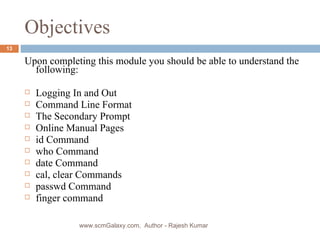 Objectives Upon completing this module you should be able to understand the following: Logging In and Out Command Line Format The Secondary Prompt Online Manual Pages id Command who Command date Command cal, clear Commands passwd Command finger command www.scmGalaxy.com,  Author - Rajesh Kumar 