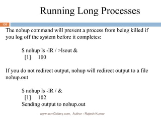 Running Long Processes The nohup command will prevent a process from being killed if you log off the system before it completes: $ nohup ls -lR / >lsout &   [1] 100 If you do not redirect output, nohup will redirect output to a file nohup.out $ nohup ls -lR / &   [1] 102 Sending output to nohup.out www.scmGalaxy.com,  Author - Rajesh Kumar 