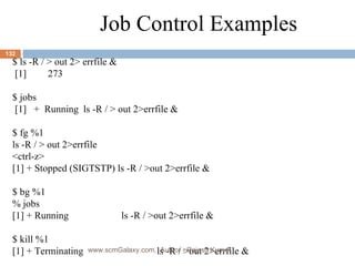Job Control Examples $ ls -R / > out 2> errfile & [1] 273 $ jobs [1]  +  Running ls -R / > out 2>errfile & $ fg %1 ls -R / > out 2>errfile <ctrl-z> [1] + Stopped (SIGTSTP) ls -R / >out 2>errfile & $ bg %1 % jobs [1] + Running  ls -R / >out 2>errfile & $ kill %1 [1] + Terminating  ls -R / >out 2>errfile & www.scmGalaxy.com,  Author - Rajesh Kumar 