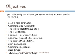 Objectives Upon completing this module you should be able to understand the following: echo & read commands Command Line Arguments The logical operators && and ||  The if Conditional Numeric comparison with test numeric, string and file comparison The case CONDITIONAL expr: Computation Command Substitution sleep & wait while loop, until and for loops www.scmGalaxy.com,  Author - Rajesh Kumar 