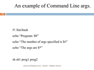 An example of Command Line args. #! /bin/bash echo “Program: $0” echo “The number of args specified is $#” echo “The args are $*” sh sh1 prog1 prog2 www.scmGalaxy.com,  Author - Rajesh Kumar 