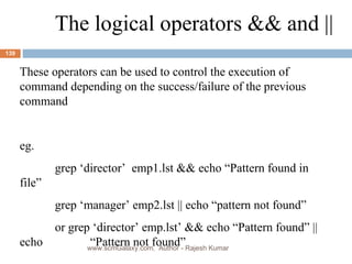 The logical operators && and ||  These operators can be used to control the execution of command depending on the success/failure of the previous command eg. grep ‘director’  emp1.lst && echo “Pattern found in file” grep ‘manager’ emp2.lst || echo “pattern not found” or grep ‘director’ emp.lst’ && echo “Pattern found” || echo  “Pattern not found” www.scmGalaxy.com,  Author - Rajesh Kumar 