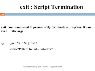 exit : Script Termination exit  command used to prematurely terminate a program. It can even  take args.  eg.  grep “$1” $2 | exit 2 echo “Pattern found – Job over” www.scmGalaxy.com,  Author - Rajesh Kumar 