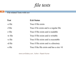 file tests File related Tests with  test Test Exit Status -e file True if file exists -f file True if fie exists and is a regular file -r file True if file exists and is readable -w file True if file exists and is writable -x file True if file exists and is executable -d file True if file exists and is a directory -s file True if the file exists and has a size >0 www.scmGalaxy.com,  Author - Rajesh Kumar 