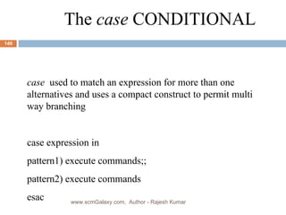 The  case  CONDITIONAL case   used to match an expression for more than one alternatives and uses a compact construct to permit multi way branching case expression in pattern1) execute commands;; pattern2) execute commands esac www.scmGalaxy.com,  Author - Rajesh Kumar 