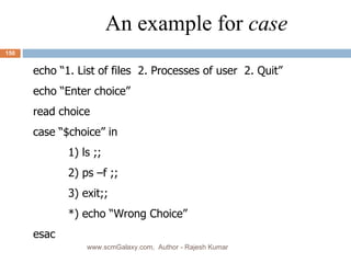 An example for  case echo “1. List of files  2. Processes of user  2. Quit” echo “Enter choice” read choice case “$choice” in 1) ls ;; 2) ps –f ;; 3) exit;; *) echo “Wrong Choice” esac  www.scmGalaxy.com,  Author - Rajesh Kumar 