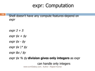 expr: Computation Shell doesn’t have any compute features-depend on  expr expr 3 + 5 expr $x + $y expr $x - $y expr $x \* $y expr &x / $y expr $x % $y division gives only integers  as expr  can handle only integers www.scmGalaxy.com,  Author - Rajesh Kumar 