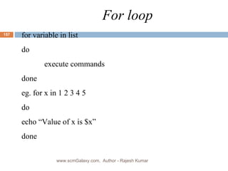 For loop for variable in list do execute commands done eg. for x in 1 2 3 4 5 do echo “Value of x is $x” done www.scmGalaxy.com,  Author - Rajesh Kumar 