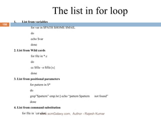 The list in for loop List from variables   for var in $PATH $HOME $MAIL   do   echo $var   done 2. List from Wild cards   for file in *.c   do   cc $file –o $file{x}   done 3. List from positional parameters for pattern in $* do grep”$pattern” emp.lst || echo “pattern $pattern  not found” done 4. List from command substitution  for file in `cat clist` www.scmGalaxy.com,  Author - Rajesh Kumar 