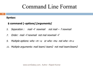 Syntax: $ command [- options] [arguments]  Separation : mail –f  newmail not mail –  f newmail Order:  mail –f newmail  not mal newmail –f Multiple options: who –m –u  or who –mu  not who –m u Multiple arguments: mail team1 team2  not mail team1team2 Command Line Format www.scmGalaxy.com,  Author - Rajesh Kumar 