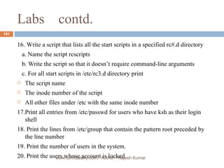 Labs  contd. 16. Write a script that lists all the start scripts in a specified rc#.d directory a. Name the script rcscripts b. Write the script so that it doesn’t require command-line arguments c. For all start scripts in /etc/rc3.d directory print The script name The inode number of the script All other files under /etc with the same inode number  17.Print all entries from /etc/passwd for users who have ksh as their login shell 18. Print the lines from /etc/group that contain the pattern root preceded by the line number 19. Print the number of users in the system. 20. Print the users whose account is locked  www.scmGalaxy.com,  Author - Rajesh Kumar 