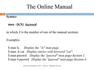 Syntax: man –[k|X]   keyword in which  X  is the number of one of the manual sections Examples: $ man ls  Display the “ls&quot; man page.  $ man -k cat  Display entries with keyword &quot;cat&quot;.   $ man passwd  Display the &quot;passwd&quot; man page-Section 1.   $ man 4 passwd  Display the &quot;passwd&quot; man page-Section 4.   The Online Manual www.scmGalaxy.com,  Author - Rajesh Kumar 