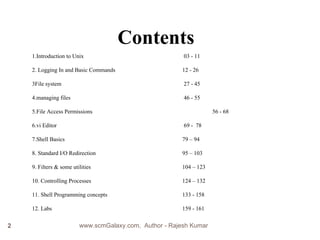 Contents 1.Introduction to Unix     03 - 11  2. Logging In and Basic Commands     12 - 26 3File system    27 - 45  4.managing files   46 - 55 5.File Access Permissions   56 - 68 6.vi Editor    69 -  78 7.Shell Basics    79 – 94 8. Standard I/O Redirection  95 – 103 9. Filters & some utilities     104 – 123 10. Controlling Processes   124 – 132 11. Shell Programming concepts   133 - 158 12. Labs 159 - 161 www.scmGalaxy.com,  Author - Rajesh Kumar 