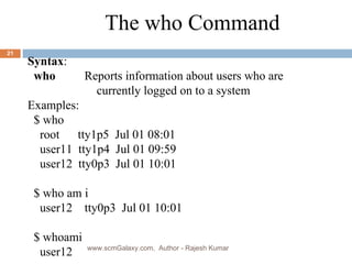 Syntax : who     Reports information about users who are   currently logged on to a system Examples: $   who  root  tty1p5  Jul 01 08:01 user11  tty1p4  Jul 01 09:59 user12  tty0p3  Jul 01 10:01 $ who am i user12  tty0p3  Jul 01 10:01 $ whoami user12 The who Command www.scmGalaxy.com,  Author - Rajesh Kumar 