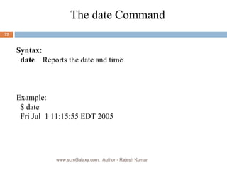 Syntax: date  Reports the date and time Example: $ date  Fri Jul  1 11:15:55 EDT 2005 The date Command www.scmGalaxy.com,  Author - Rajesh Kumar 