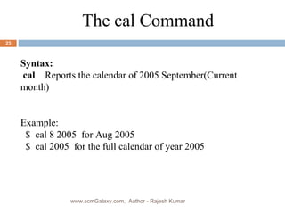 Syntax: cal  Reports the calendar of 2005 September(Current  month) Example: $  cal 8 2005  for Aug 2005 $  cal 2005  for the full calendar of year 2005 The cal Command www.scmGalaxy.com,  Author - Rajesh Kumar 