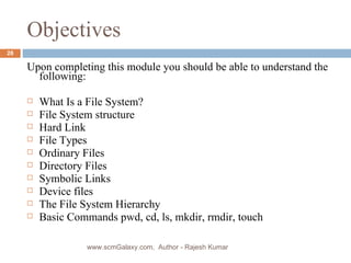 Objectives Upon completing this module you should be able to understand the following: What Is a File System? File System structure Hard Link File Types Ordinary Files Directory Files Symbolic Links Device files The File System Hierarchy Basic Commands pwd, cd, ls, mkdir, rmdir, touch www.scmGalaxy.com,  Author - Rajesh Kumar 