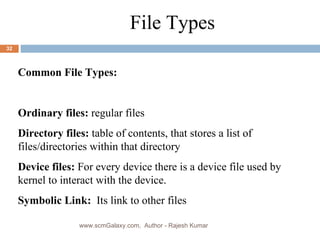 a File Types Common File Types: Ordinary files:  regular files  Directory files:  table of contents, that stores a list of files/directories within that directory Device files:  For every device there is a device file used by kernel to interact with the device. Symbolic Link:  Its link to other files www.scmGalaxy.com,  Author - Rajesh Kumar 