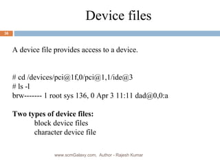 a Device files A device file provides access to a device. # cd /devices/pci@1f,0/pci@1,1/ide@3 # ls -l brw------- 1 root sys 136, 0 Apr 3 11:11 dad@0,0:a Two types of device files: block device files character device file www.scmGalaxy.com,  Author - Rajesh Kumar 