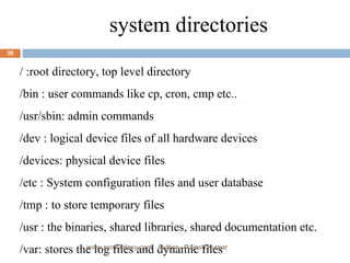 a system directories / :root directory, top level directory  /bin : user commands like cp, cron, cmp etc.. /usr/sbin: admin commands /dev : logical device files of all hardware devices /devices: physical device files /etc : System configuration files and user database /tmp : to store temporary files /usr : the binaries, shared libraries, shared documentation etc. /var: stores the log files and dynamic files  www.scmGalaxy.com,  Author - Rajesh Kumar 